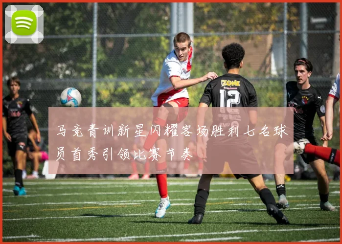 马竞青训新星闪耀客场胜利七名球员首秀引领比赛节奏