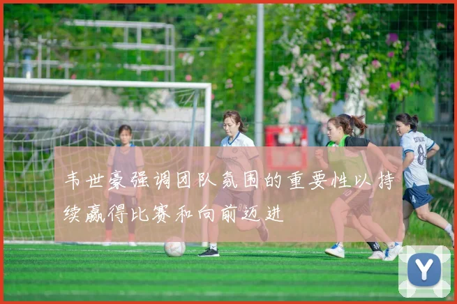 韦世豪强调团队氛围的重要性以持续赢得比赛和向前迈进