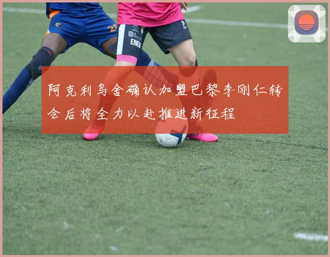 阿克利乌舍确认加盟巴黎李刚仁转会后将全力以赴推进新征程