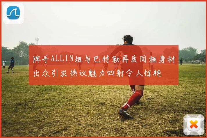 牌手ALLIN姐与巴特勒再度同框身材出众引发热议魅力四射令人惊艳