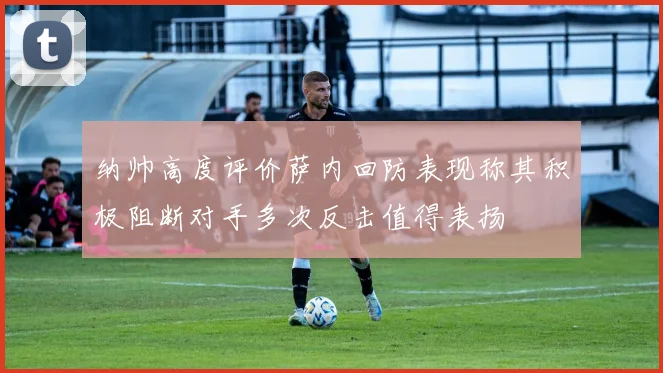 纳帅高度评价萨内回防表现称其积极阻断对手多次反击值得表扬