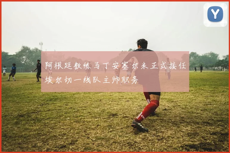 阿根廷教练马丁安塞尔米正式接任埃尔切一线队主帅职务