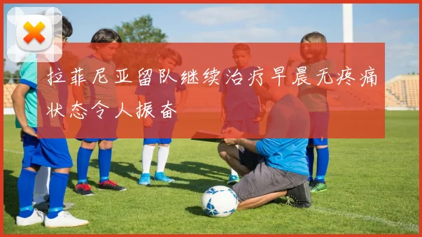 拉菲尼亚留队继续治疗早晨无疼痛状态令人振奋