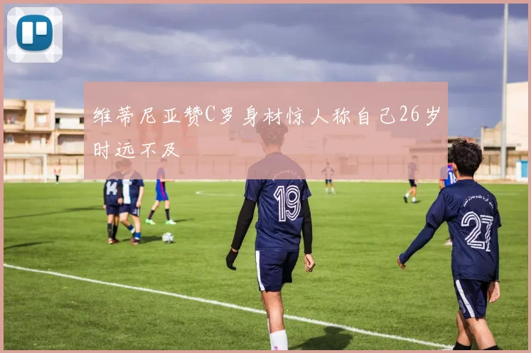 维蒂尼亚赞C罗身材惊人称自己26岁时远不及